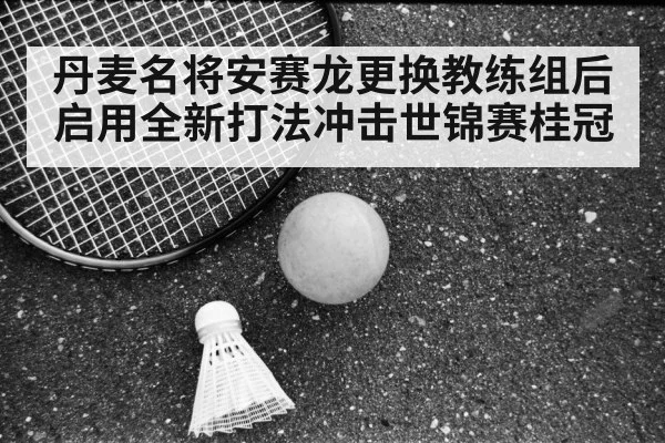 丹麦名将安赛龙更换教练组后启用全新打法冲击世锦赛桂冠