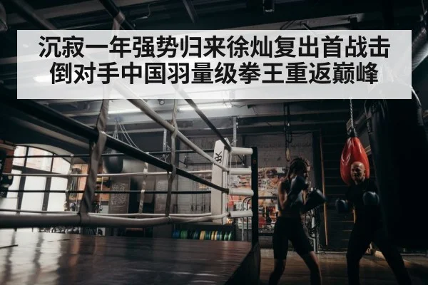 沉寂一年强势归来徐灿复出首战击倒对手中国羽量级拳王重返巅峰
