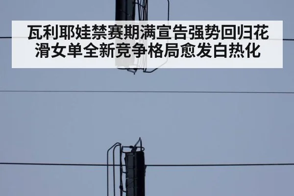 瓦利耶娃禁赛期满宣告强势回归花滑女单全新竞争格局愈发白热化